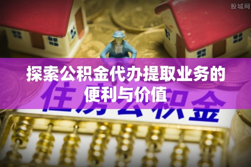封丘探索公积金代办提取业务的便利与价值
