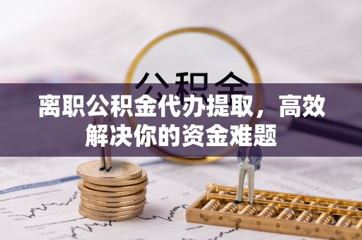 封丘离职公积金代办提取，高效解决你的资金难题