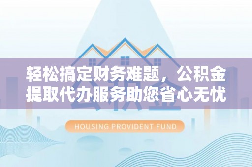 封丘轻松搞定财务难题，公积金提取代办服务助您省心无忧