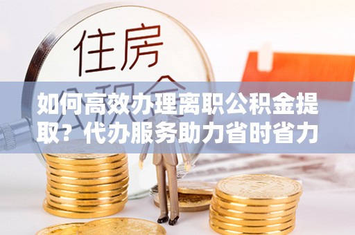 封丘如何高效办理离职公积金提取？代办服务助力省时省力