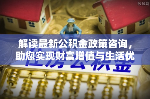 封丘解读最新公积金政策咨询，助您实现财富增值与生活优化