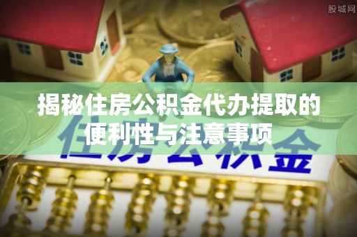 封丘揭秘住房公积金代办提取的便利性与注意事项