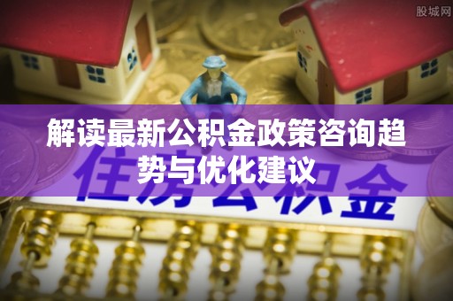 封丘解读最新公积金政策咨询趋势与优化建议