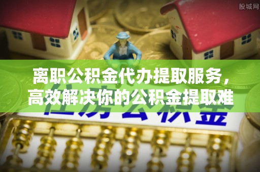 封丘离职公积金代办提取服务，高效解决你的公积金提取难题