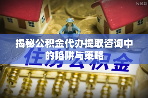 封丘揭秘公积金代办提取咨询中的陷阱与策略