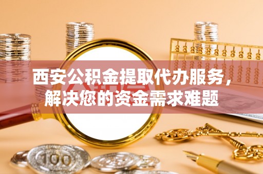封丘西安公积金提取代办服务，解决您的资金需求难题