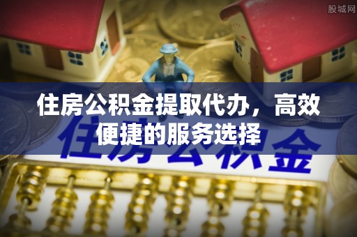 封丘住房公积金提取代办，高效便捷的服务选择