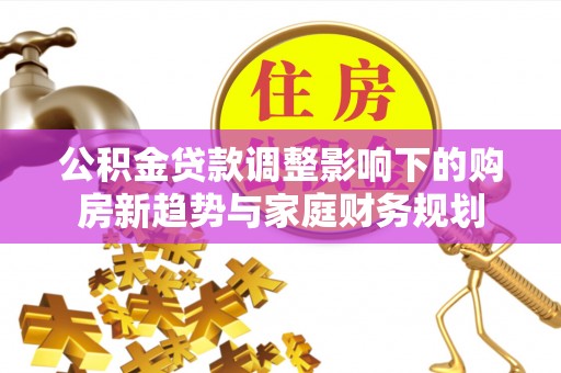 封丘公积金贷款调整影响下的购房新趋势与家庭财务规划