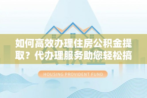 封丘如何高效办理住房公积金提取？代办理服务助您轻松搞定