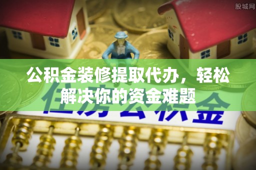 封丘公积金装修提取代办，轻松解决你的资金难题
