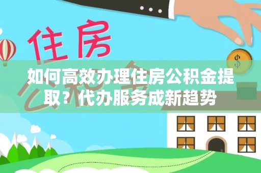封丘如何高效办理住房公积金提取？代办服务成新趋势