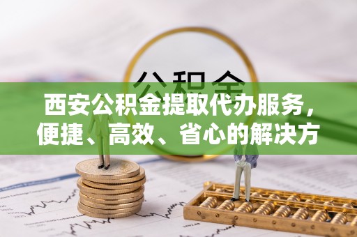封丘西安公积金提取代办服务，便捷、高效、省心的解决方案