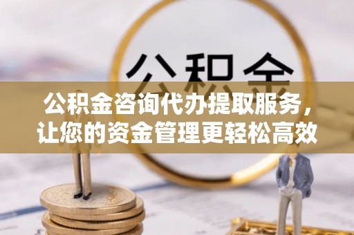 封丘公积金咨询代办提取服务，让您的资金管理更轻松高效