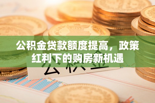 封丘公积金贷款额度提高，政策红利下的购房新机遇