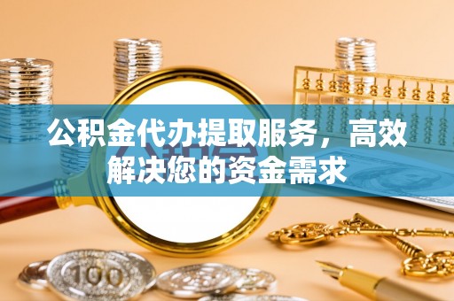 封丘公积金代办提取服务，高效解决您的资金需求