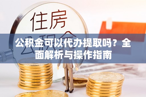 封丘公积金可以代办提取吗？全面解析与操作指南