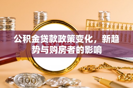 封丘公积金贷款政策变化，新趋势与购房者的影响