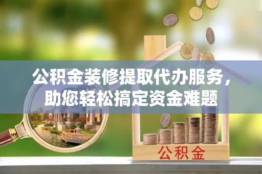 封丘公积金装修提取代办服务，助您轻松搞定资金难题