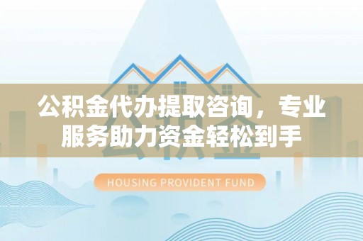 封丘公积金代办提取咨询，专业服务助力资金轻松到手