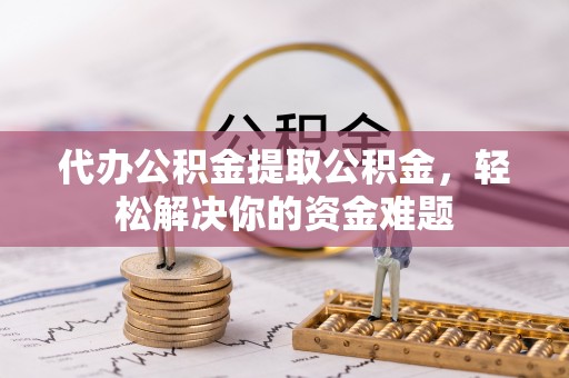 封丘代办公积金提取公积金，轻松解决你的资金难题