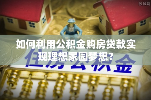 封丘如何利用公积金购房贷款实现理想家园梦想？