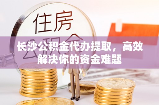 封丘长沙公积金代办提取，高效解决你的资金难题