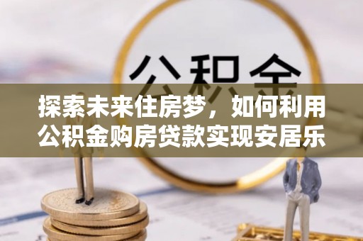 封丘探索未来住房梦，如何利用公积金购房贷款实现安居乐业