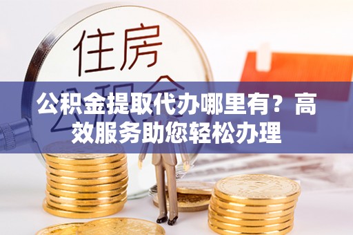 封丘公积金提取代办哪里有？高效服务助您轻松办理