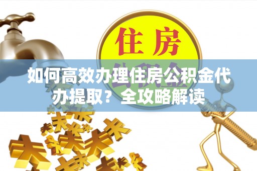 封丘如何高效办理住房公积金代办提取？全攻略解读