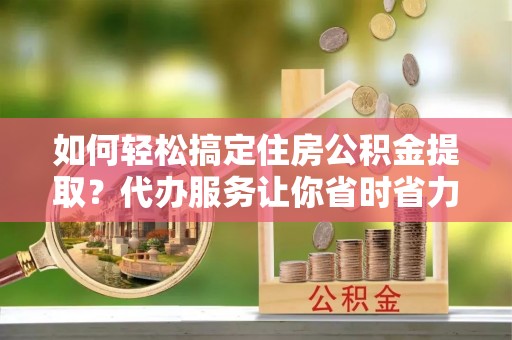 封丘如何轻松搞定住房公积金提取？代办服务让你省时省力