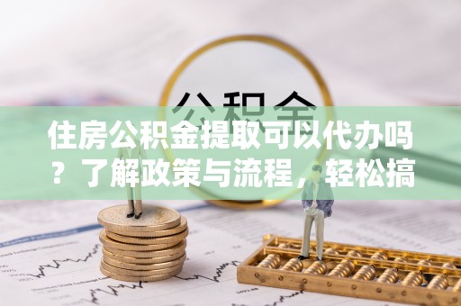 封丘住房公积金提取可以代办吗？了解政策与流程，轻松搞定公积金提取