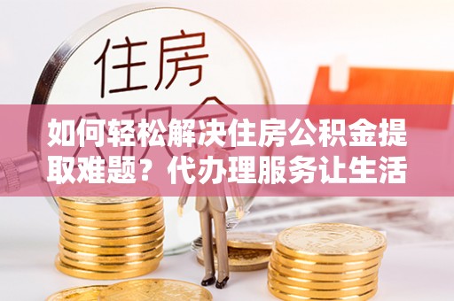 封丘如何轻松解决住房公积金提取难题？代办理服务让生活更简单