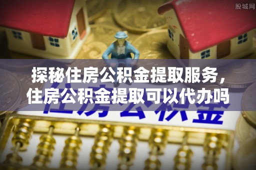 封丘探秘住房公积金提取服务，住房公积金提取可以代办吗的全方位解析