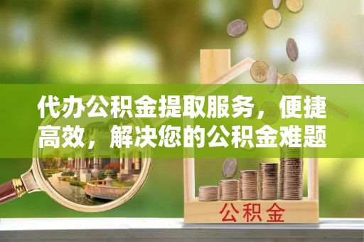 封丘代办公积金提取服务，便捷高效，解决您的公积金难题