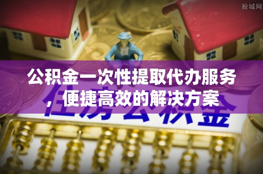 封丘公积金一次性提取代办服务，便捷高效的解决方案