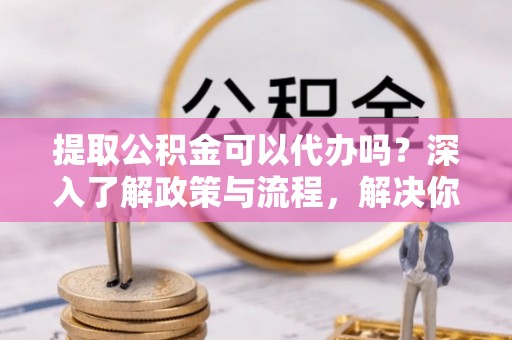 封丘提取公积金可以代办吗？深入了解政策与流程，解决你的疑问
