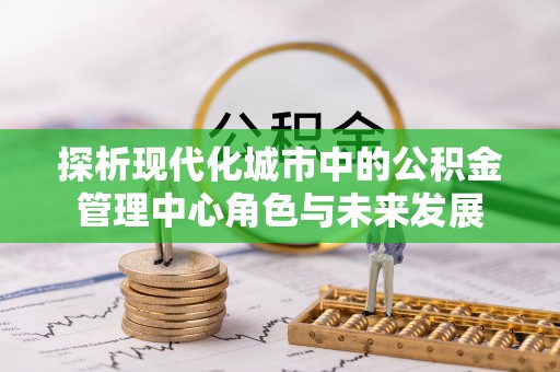 封丘探析现代化城市中的公积金管理中心角色与未来发展