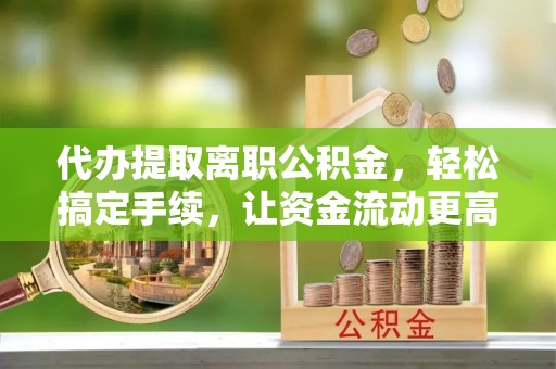 封丘代办提取离职公积金，轻松搞定手续，让资金流动更高效