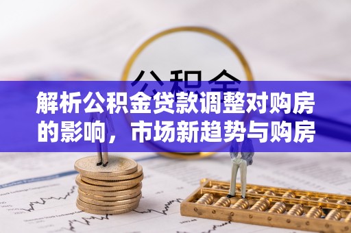 封丘解析公积金贷款调整对购房的影响，市场新趋势与购房者策略