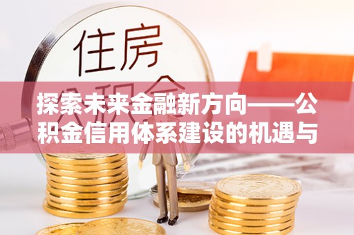 封丘探索未来金融新方向——公积金信用体系建设的机遇与挑战