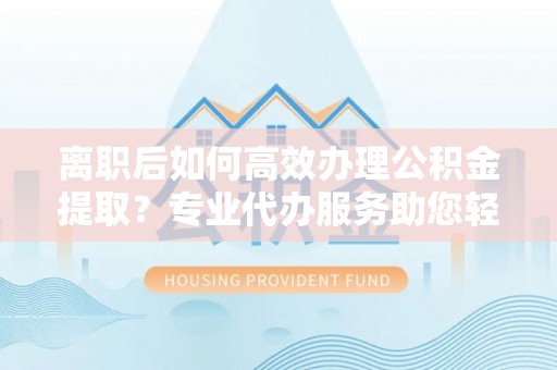 封丘离职后如何高效办理公积金提取？专业代办服务助您轻松搞定