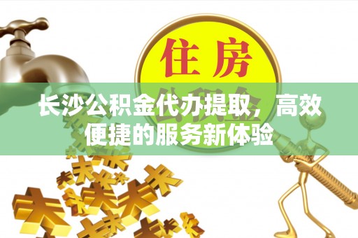 封丘长沙公积金代办提取，高效便捷的服务新体验