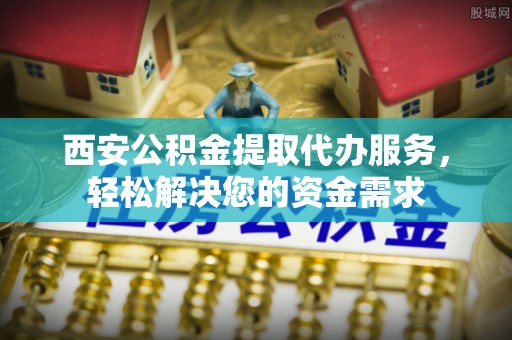 封丘西安公积金提取代办服务，轻松解决您的资金需求