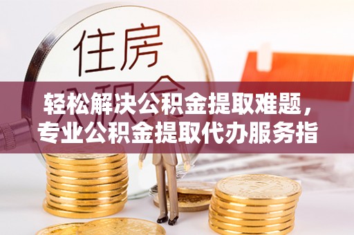 封丘轻松解决公积金提取难题，专业公积金提取代办服务指南