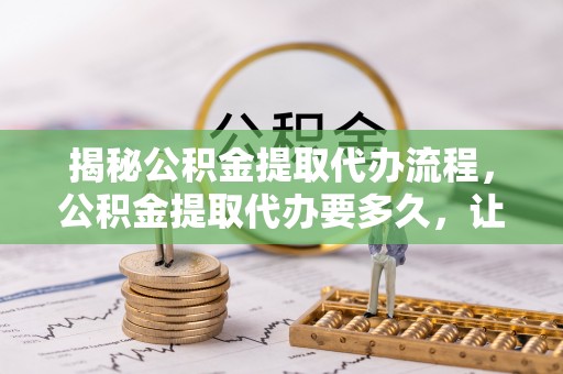 封丘揭秘公积金提取代办流程，公积金提取代办要多久，让你心中有数
