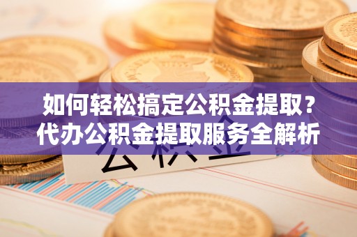 封丘如何轻松搞定公积金提取？代办公积金提取服务全解析