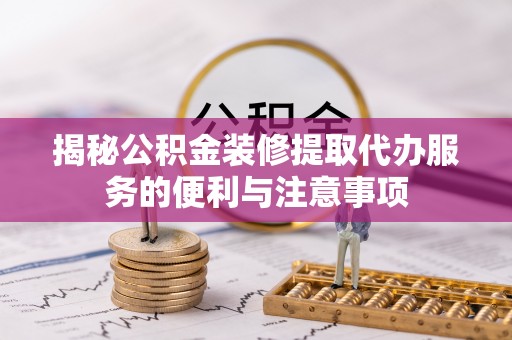 封丘揭秘公积金装修提取代办服务的便利与注意事项
