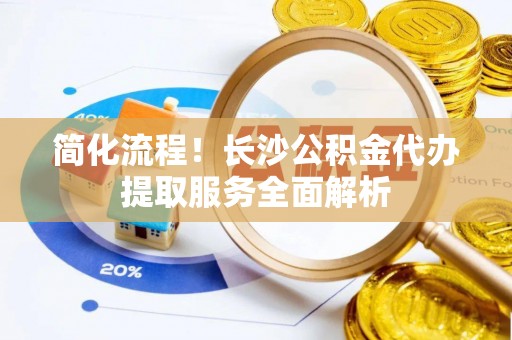 封丘简化流程！长沙公积金代办提取服务全面解析