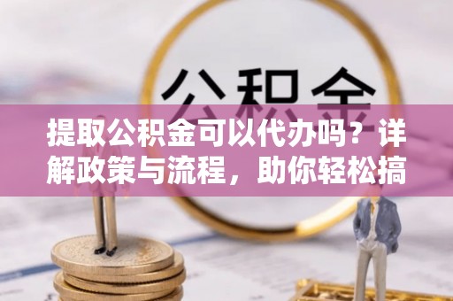 封丘提取公积金可以代办吗？详解政策与流程，助你轻松搞定！