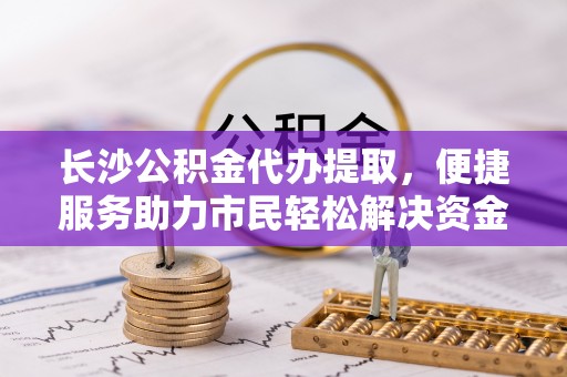 封丘长沙公积金代办提取，便捷服务助力市民轻松解决资金需求